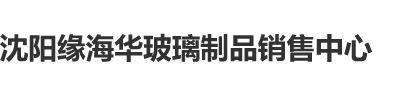 嗯嗯啊啊干我骚逼网站沈阳缘海华玻璃制品销售中心